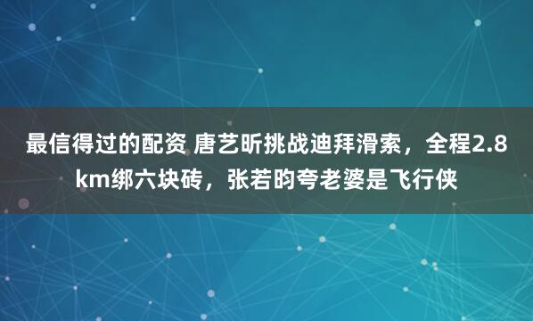 最信得过的配资 唐艺昕挑战迪拜滑索，全程2.8km绑六块砖，张若昀夸老婆是飞行侠