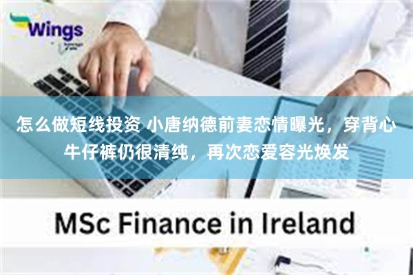怎么做短线投资 小唐纳德前妻恋情曝光，穿背心牛仔裤仍很清纯，再次恋爱容光焕发