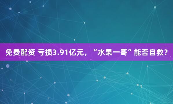 免费配资 亏损3.91亿元，“水果一哥”能否自救？