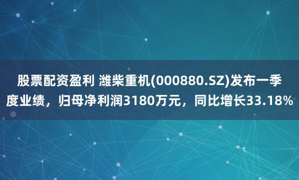 股票配资盈利 潍柴重机(000880.SZ)发布一季度业绩，归母净利润3180万元，同比增长33.18%