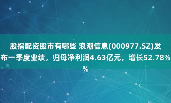 股指配资股市有哪些 浪潮信息(000977.SZ)发布一季度业绩，归母净利润4.63亿元，增长52.78%