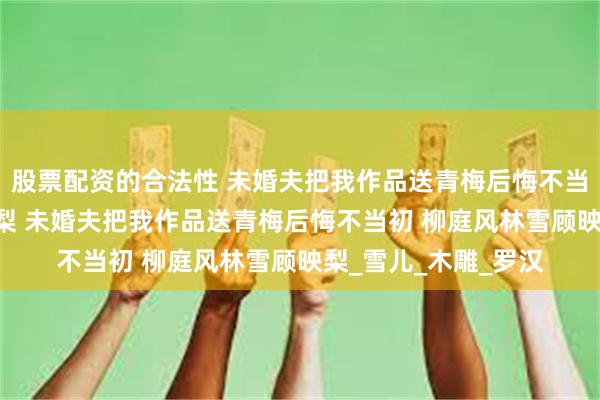 股票配资的合法性 未婚夫把我作品送青梅后悔不当初 柳庭风林雪顾映梨 未婚夫把我作品送青梅后悔不当初 柳庭风林雪顾映梨_雪儿_木雕_罗汉
