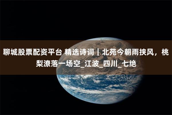 聊城股票配资平台 精选诗词｜北苑今朝雨挟风，桃梨潦落一场空_江波_四川_七绝