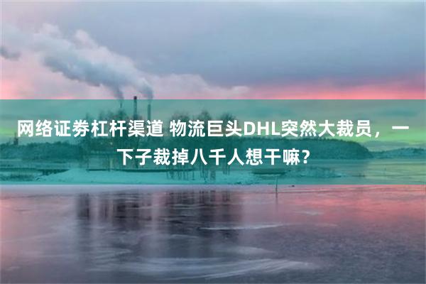 网络证劵杠杆渠道 物流巨头DHL突然大裁员，一下子裁掉八千人想干嘛？