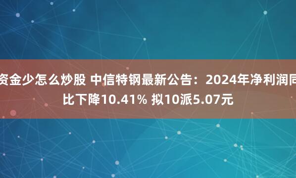 资金少怎么炒股 中信特钢最新公告：2024年净利润同比下降10.41% 拟10派5.07元