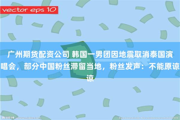 广州期货配资公司 韩国一男团因地震取消泰国演唱会，部分中国粉丝滞留当地，粉丝发声：不能原谅