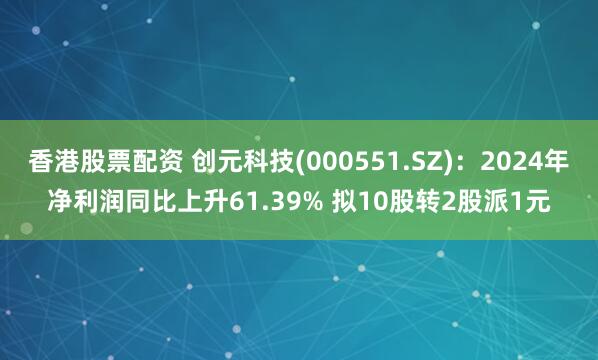 香港股票配资 创元科技(000551.SZ)：2024年净利润同比上升61.39% 拟10股转2股派1元