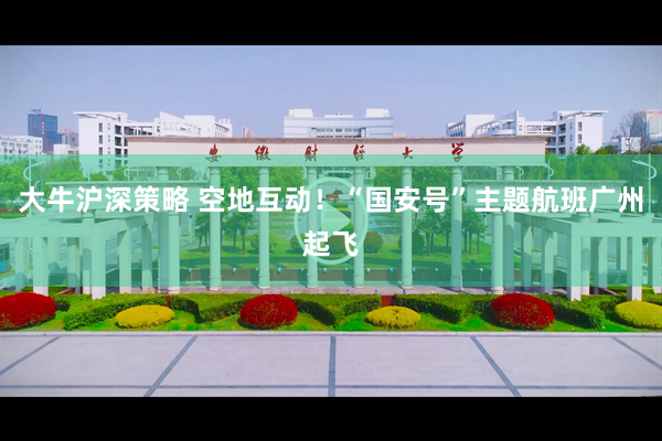 大牛沪深策略 空地互动！“国安号”主题航班广州起飞