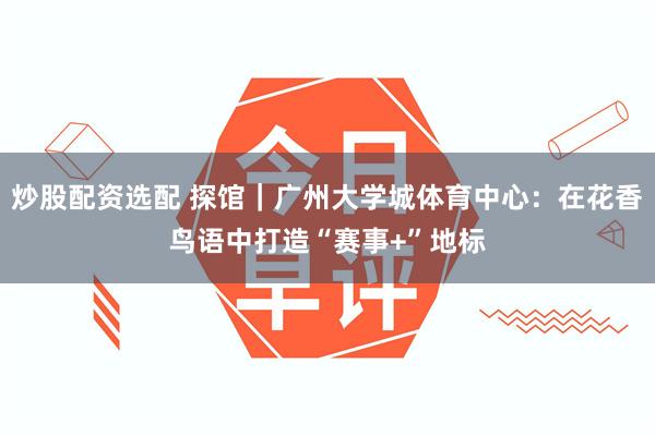 炒股配资选配 探馆｜广州大学城体育中心：在花香鸟语中打造“赛事+”地标