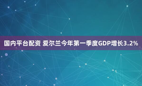 国内平台配资 爱尔兰今年第一季度GDP增长3.2%
