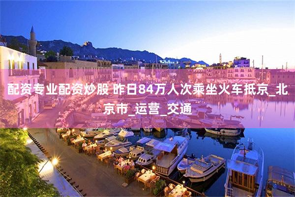 配资专业配资炒股 昨日84万人次乘坐火车抵京_北京市_运营_交通