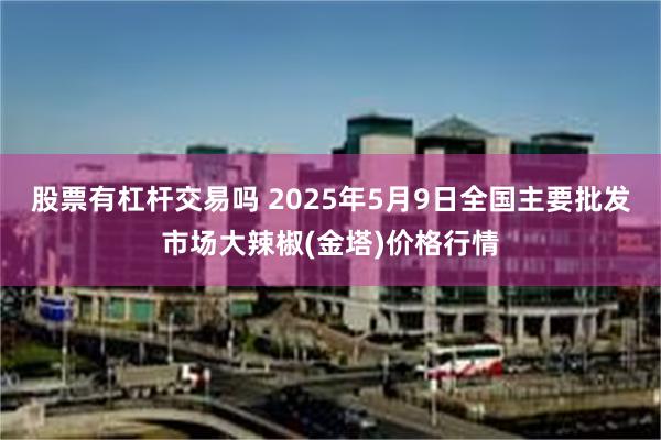 股票有杠杆交易吗 2025年5月9日全国主要批发市场大辣椒(金塔)价格行情