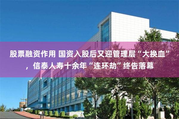 股票融资作用 国资入股后又迎管理层“大换血”，信泰人寿十余年“连环劫”终告落幕