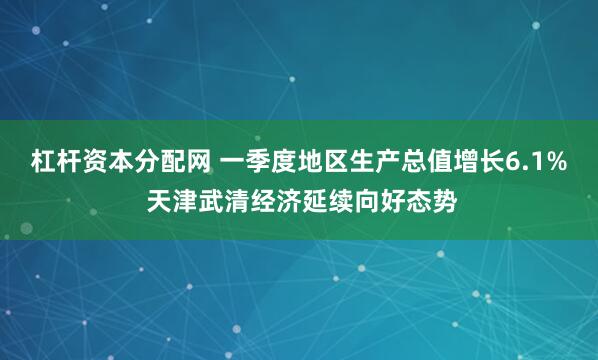 杠杆资本分配网 一季度地区生产总值增长6.1% 天津武清经济延续向好态势