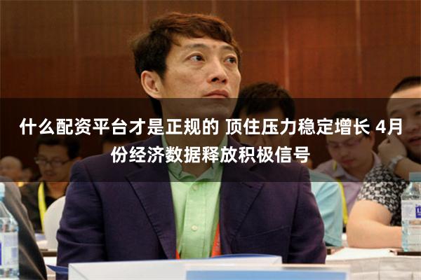 什么配资平台才是正规的 顶住压力稳定增长 4月份经济数据释放积极信号