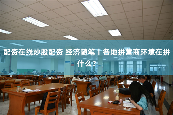 配资在线炒股配资 经济随笔丨各地拼营商环境在拼什么？