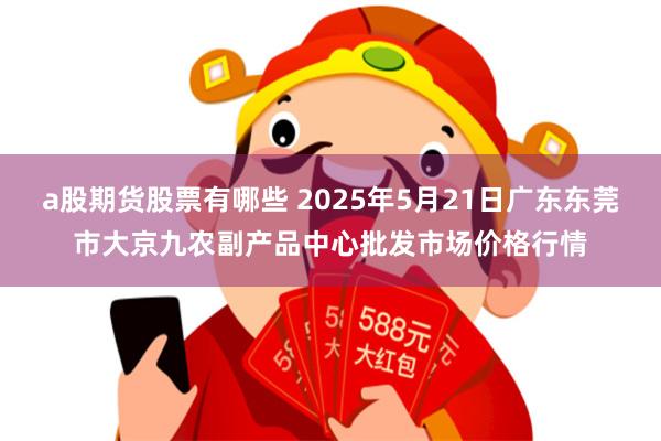 a股期货股票有哪些 2025年5月21日广东东莞市大京九农副产品中心批发市场价格行情