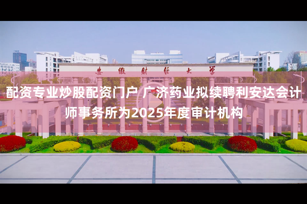 配资专业炒股配资门户 广济药业拟续聘利安达会计师事务所为2025年度审计机构