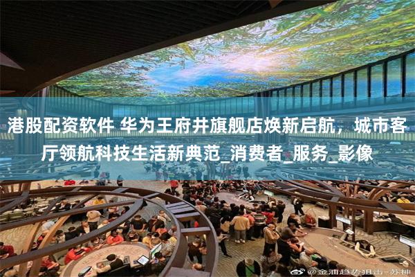 港股配资软件 华为王府井旗舰店焕新启航，城市客厅领航科技生活新典范_消费者_服务_影像