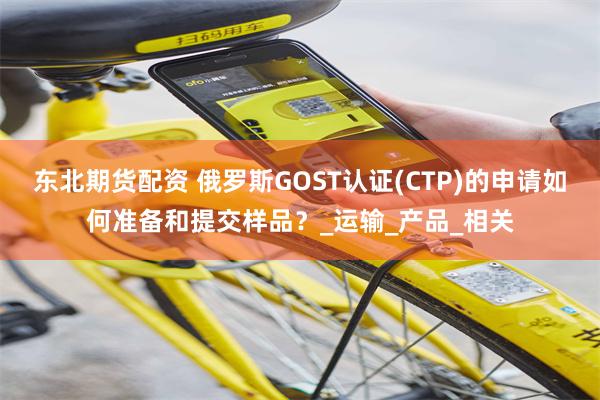 东北期货配资 俄罗斯GOST认证(CTP)的申请如何准备和提交样品？_运输_产品_相关