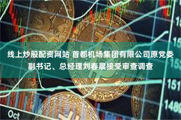 线上炒股配资网站 首都机场集团有限公司原党委副书记、总经理刘春晨接受审查调查