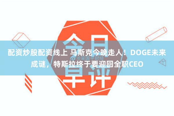 配资炒股配资线上 马斯克今晚走人！DOGE未来成谜，特斯拉终于要迎回全职CEO