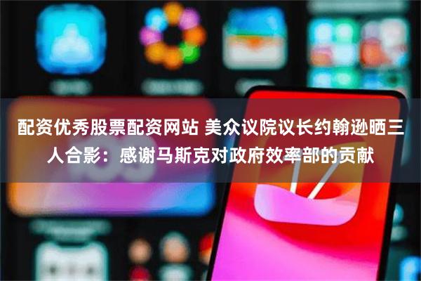 配资优秀股票配资网站 美众议院议长约翰逊晒三人合影：感谢马斯克对政府效率部的贡献