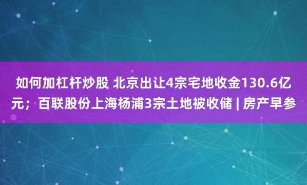 如何加杠杆炒股 北京出让4宗宅地收金130.6亿元；百联股份上海杨浦3宗土地被收储 | 房产早参