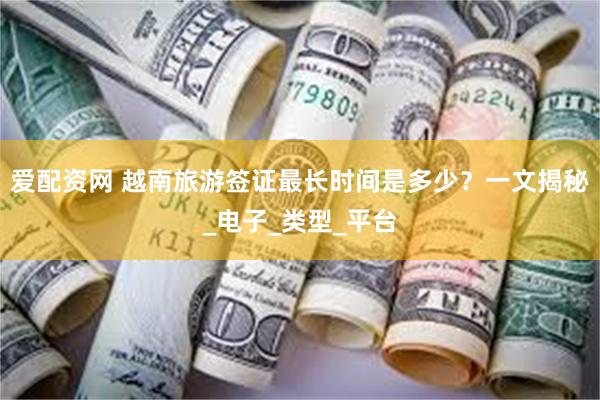 爱配资网 越南旅游签证最长时间是多少？一文揭秘_电子_类型_平台
