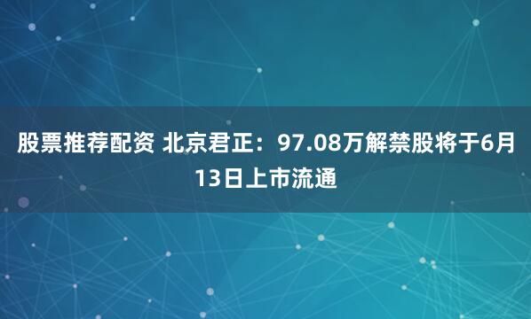 股票推荐配资 北京君正：97.08万解禁股将于6月13日上市流通