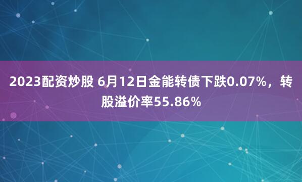 2023配资炒股 6月12日金能转债下跌0.07%，转股溢价率55.86%