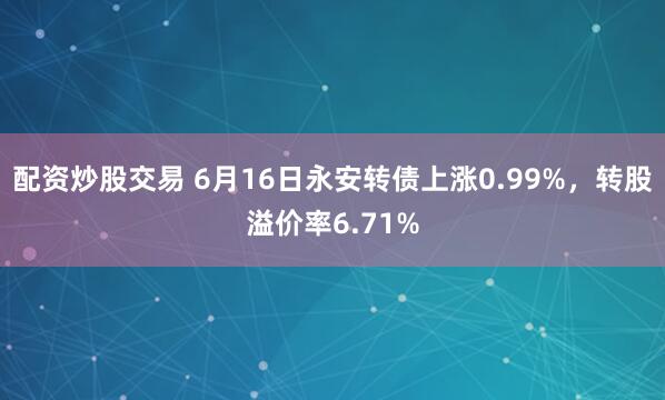 配资炒股交易 6月16日永安转债上涨0.99%，转股溢价率6.71%