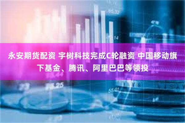 永安期货配资 宇树科技完成C轮融资 中国移动旗下基金、腾讯、阿里巴巴等领投