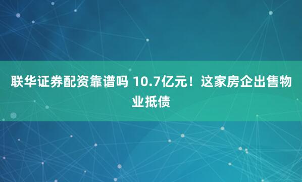 联华证券配资靠谱吗 10.7亿元！这家房企出售物业抵债