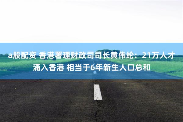 a股配资 香港署理财政司司长黄伟纶：21万人才涌入香港 相当于6年新生人口总和