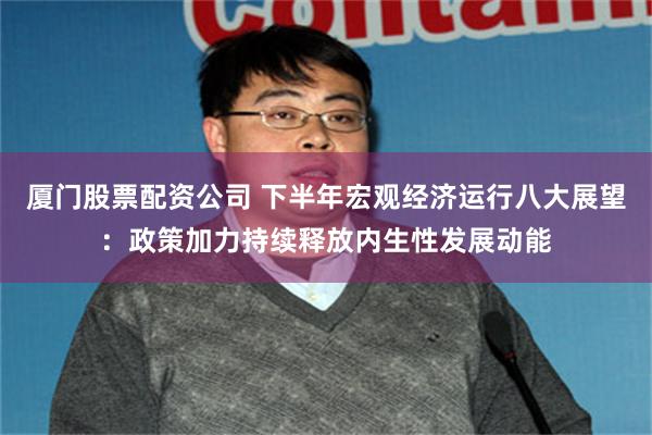厦门股票配资公司 下半年宏观经济运行八大展望：政策加力持续释放内生性发展动能