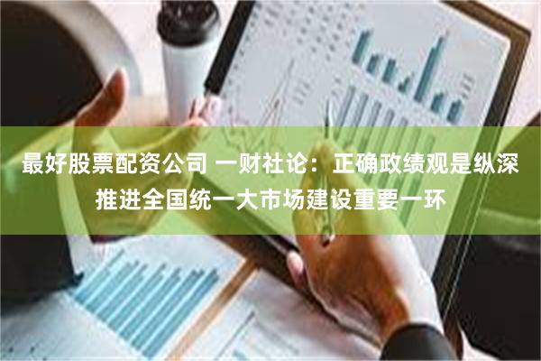 最好股票配资公司 一财社论：正确政绩观是纵深推进全国统一大市场建设重要一环